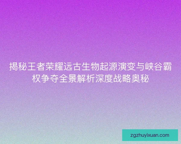 揭秘王者荣耀远古生物起源演变与峡谷霸权争夺全景解析深度战略奥秘