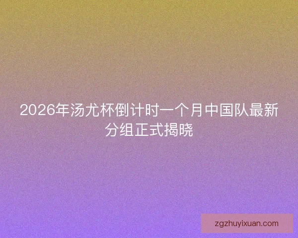 2026年汤尤杯倒计时一个月中国队最新分组正式揭晓 2026年汤尤杯倒计时一个月中国队最新分组正式揭晓
