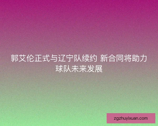 郭艾伦正式与辽宁队续约 新合同将助力球队未来发展 郭艾伦正式与辽宁队续约 新合同将助力球队未来发展