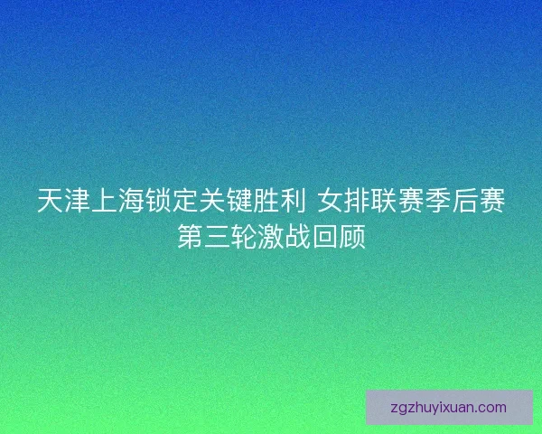 天津上海锁定关键胜利 女排联赛季后赛第三轮激战回顾