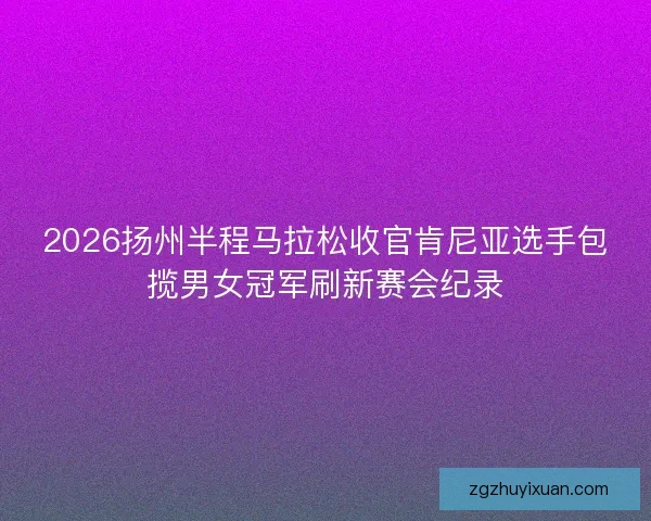 2026扬州半程马拉松收官肯尼亚选手包揽男女冠军刷新赛会纪录 2026扬州半程马拉松收官肯尼亚选手包揽男女冠军刷新赛会纪录