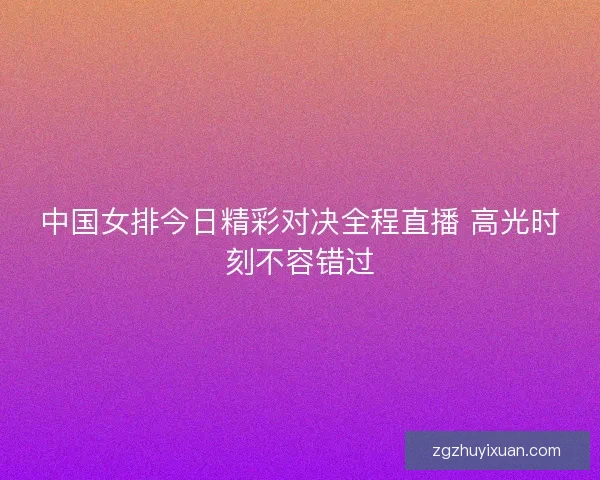 中国女排今日精彩对决全程直播 高光时刻不容错过