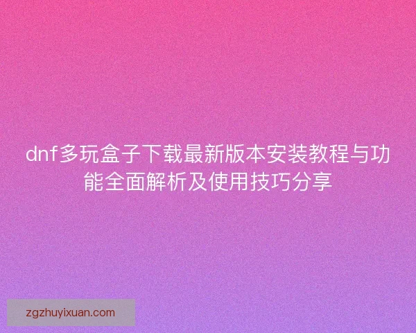 dnf多玩盒子下载最新版本安装教程与功能全面解析及使用技巧分享 dnf多玩盒子下载最新版本安装教程与功能全面解析及使用技巧分享
