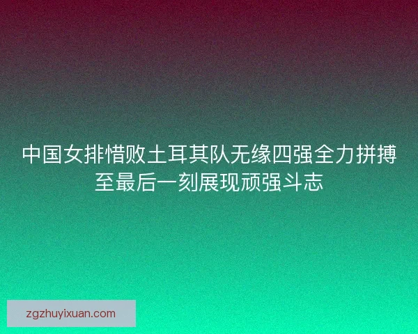 中国女排惜败土耳其队无缘四强全力拼搏至最后一刻展现顽强斗志 中国女排惜败土耳其队无缘四强全力拼搏至最后一刻展现顽强斗志