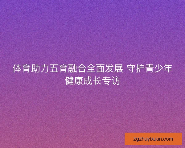 体育助力五育融合全面发展 守护青少年健康成长专访 体育助力五育融合全面发展 守护青少年健康成长专访