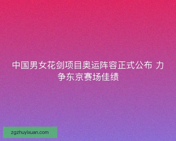 中国男女花剑项目奥运阵容正式公布 力争东京赛场佳绩 中国男女花剑项目奥运阵容正式公布 力争东京赛场佳绩
